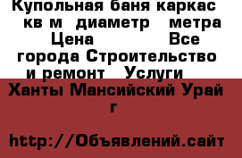 Купольная-баня-каркас 12 кв.м. диаметр 4 метра  › Цена ­ 32 000 - Все города Строительство и ремонт » Услуги   . Ханты-Мансийский,Урай г.